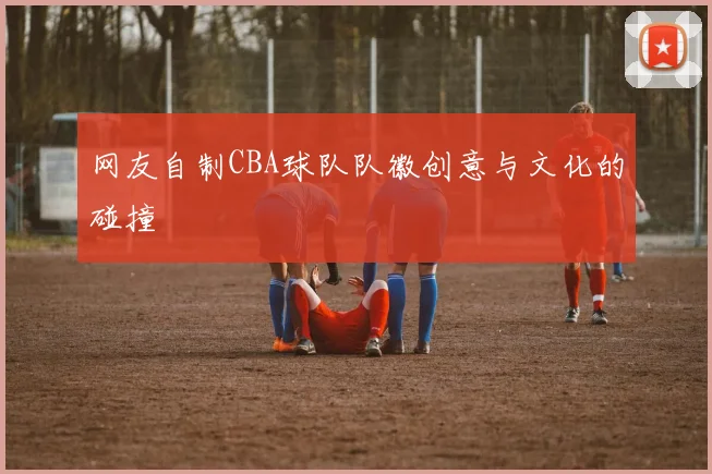 网友自制CBA球队队徽创意与文化的碰撞